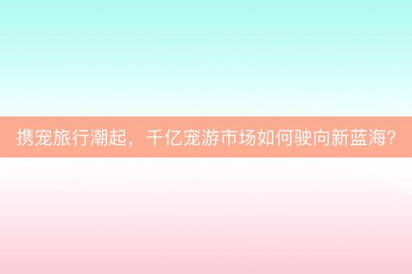 携宠旅行潮起，千亿宠游市场如何驶向新蓝海？
