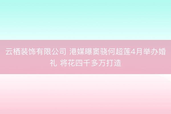 云栖装饰有限公司 港媒曝窦骁何超莲4月举办婚礼 将花四千多万打造