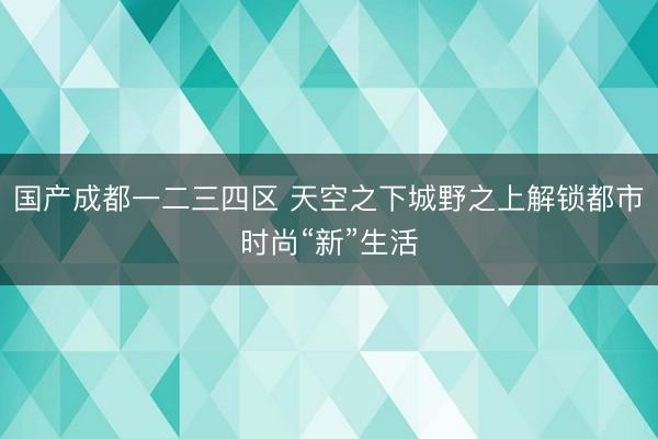 国产成都一二三四区 天空之下城野之上解锁都市时尚“新”生活