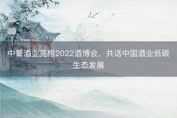 中葡酒业亮相2022酒博会，共话中国酒业低碳生态发展