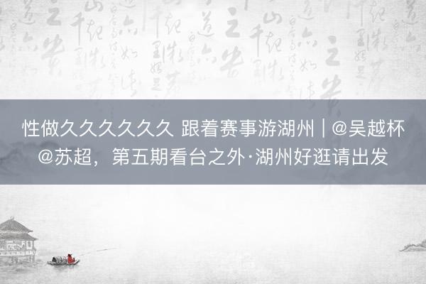 性做久久久久久久 跟着赛事游湖州 | @吴越杯@苏超，第五期看台之外·湖州好逛请出发