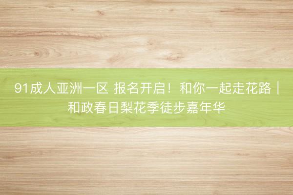 91成人亚洲一区 报名开启！和你一起走花路｜和政春日梨花季徒步嘉年华