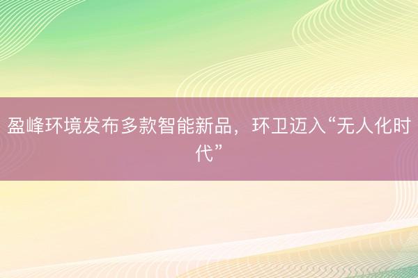 盈峰环境发布多款智能新品，环卫迈入“无人化时代”