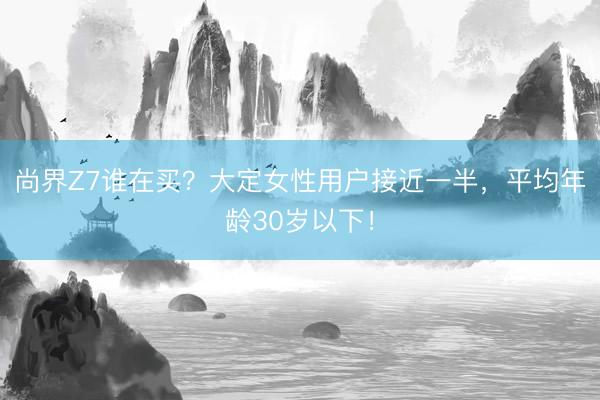 尚界Z7谁在买？大定女性用户接近一半，平均年龄30岁以下！