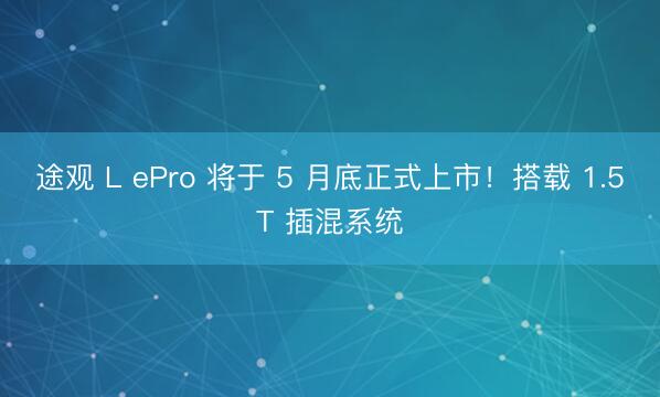 途观 L ePro 将于 5 月底正式上市！搭载 1.5T 插混系统