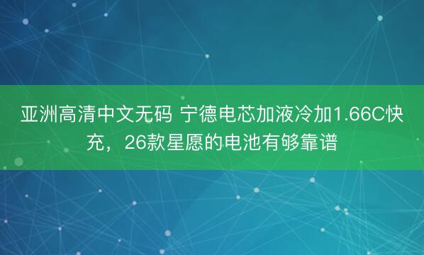 亚洲高清中文无码 宁德电芯加液冷加1.66C快充，26款星愿的电池有够靠谱