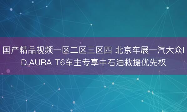 国产精品视频一区二区三区四 北京车展一汽大众ID.AURA T6车主专享中石油救援优先权