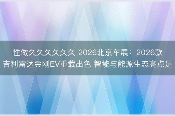 性做久久久久久久 2026北京车展：2026款吉利雷达金刚EV重载出色 智能与能源生态亮点足