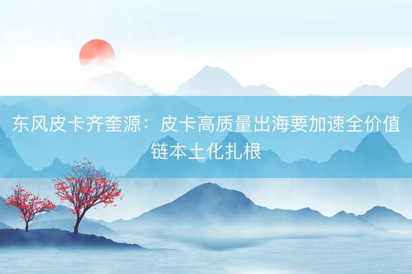 东风皮卡齐奎源：皮卡高质量出海要加速全价值链本土化扎根