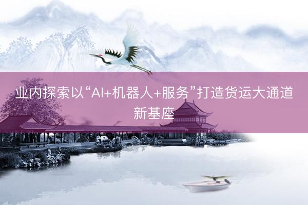 业内探索以“AI+机器人+服务”打造货运大通道新基座