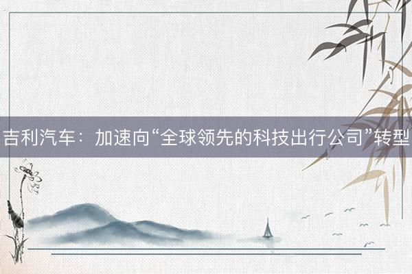 吉利汽车：加速向“全球领先的科技出行公司”转型