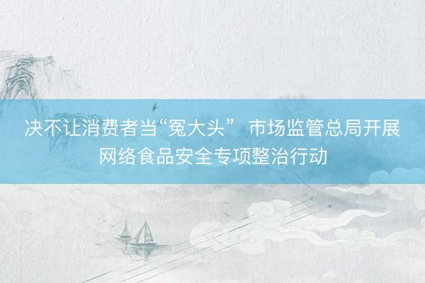 决不让消费者当“冤大头”  市场监管总局开展网络食品安全专项整治行动