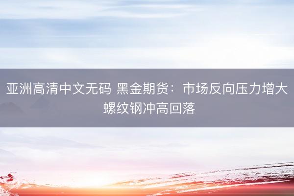 亚洲高清中文无码 黑金期货：市场反向压力增大 螺纹钢冲高回落