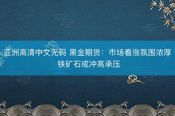 亚洲高清中文无码 黑金期货：市场看涨氛围浓厚 铁矿石或冲高承压