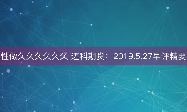 性做久久久久久久 迈科期货：2019.5.27早评精要