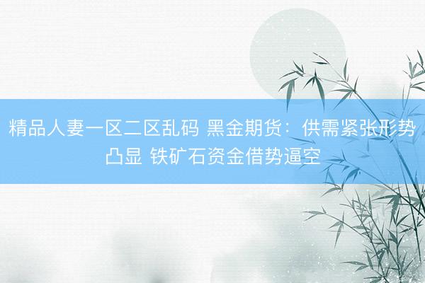 精品人妻一区二区乱码 黑金期货：供需紧张形势凸显 铁矿石资金借势逼空