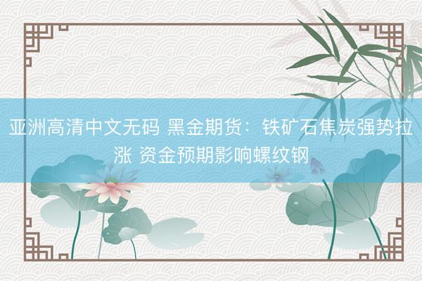 亚洲高清中文无码 黑金期货：铁矿石焦炭强势拉涨 资金预期影响螺纹钢