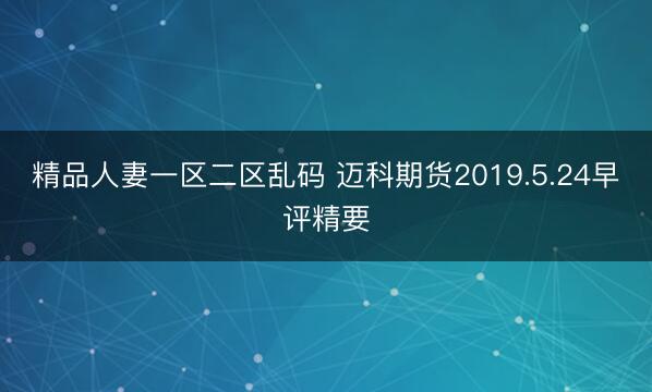 精品人妻一区二区乱码 迈科期货2019.5.24早评精要
