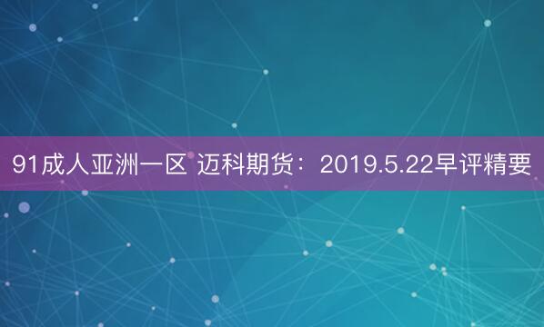 91成人亚洲一区 迈科期货：2019.5.22早评精要