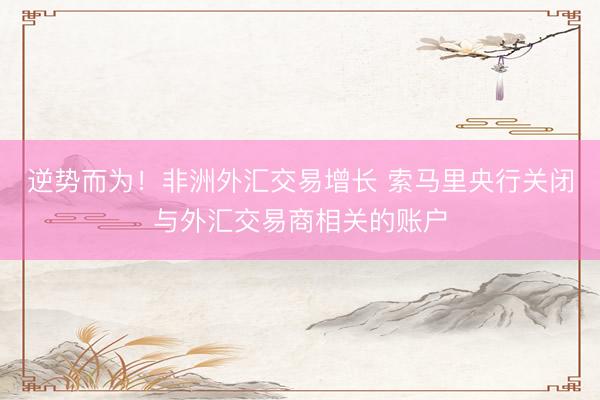 逆势而为！非洲外汇交易增长 索马里央行关闭与外汇交易商相关的账户