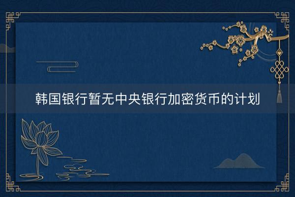 韩国银行暂无中央银行加密货币的计划