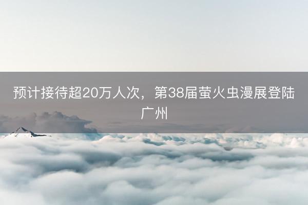 预计接待超20万人次，第38届萤火虫漫展登陆广州