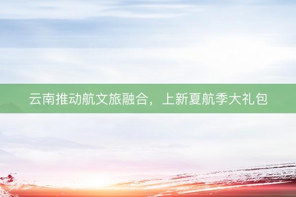 云南推动航文旅融合，上新夏航季大礼包