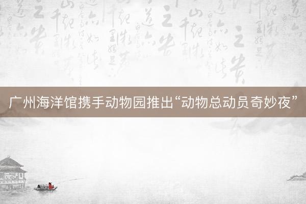 广州海洋馆携手动物园推出“动物总动员奇妙夜”