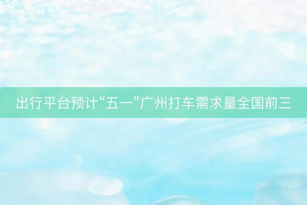 出行平台预计“五一”广州打车需求量全国前三