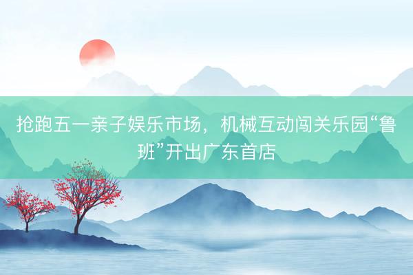 抢跑五一亲子娱乐市场，机械互动闯关乐园“鲁班”开出广东首店