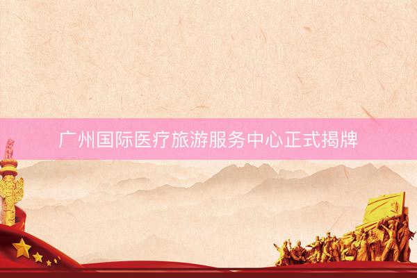 广州国际医疗旅游服务中心正式揭牌