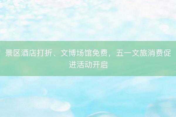 景区酒店打折、文博场馆免费，五一文旅消费促进活动开启