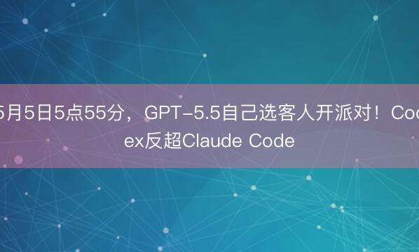 5月5日5点55分，GPT-5.5自己选客人开派对！Codex反超Claude Code
