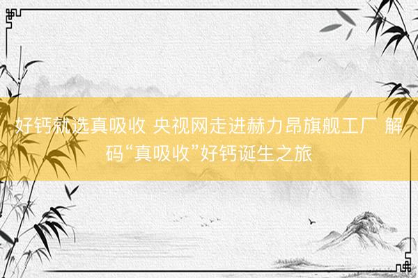 好钙就选真吸收 央视网走进赫力昂旗舰工厂 解码“真吸收”好钙诞生之旅