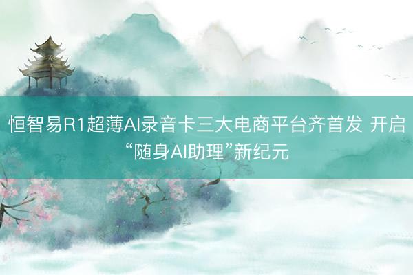 恒智易R1超薄AI录音卡三大电商平台齐首发 开启“随身AI助理”新纪元