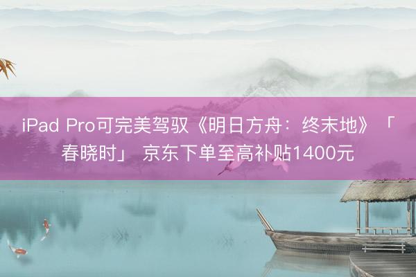 iPad Pro可完美驾驭《明日方舟：终末地》「春晓时」 京东下单至高补贴1400元