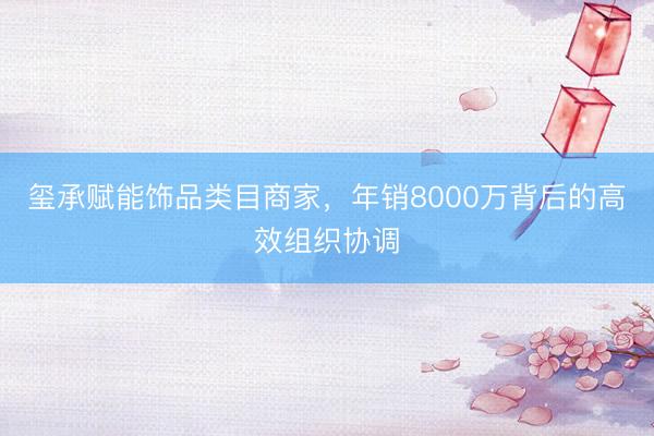 玺承赋能饰品类目商家，年销8000万背后的高效组织协调