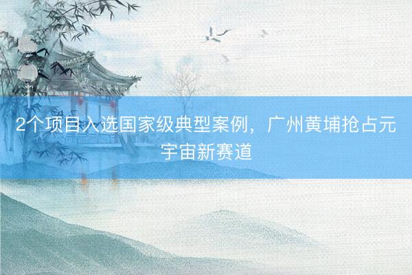 2个项目入选国家级典型案例，广州黄埔抢占元宇宙新赛道