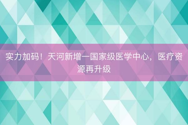 实力加码！天河新增一国家级医学中心，医疗资源再升级