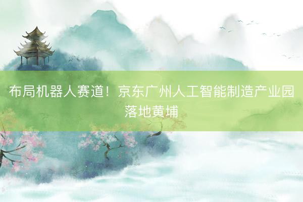 布局机器人赛道！京东广州人工智能制造产业园落地黄埔