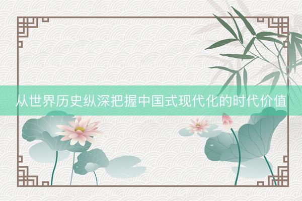 从世界历史纵深把握中国式现代化的时代价值