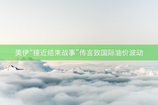 美伊“接近结束战事”传言致国际油价波动