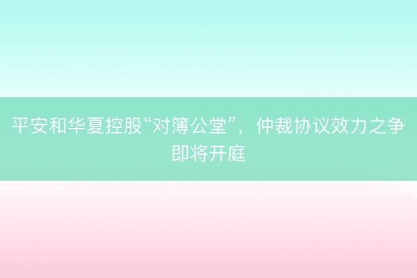平安和华夏控股“对簿公堂”，仲裁协议效力之争即将开庭