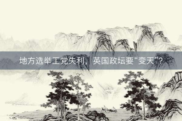 地方选举工党失利，英国政坛要“变天”？
