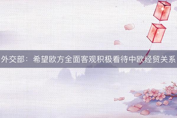 外交部：希望欧方全面客观积极看待中欧经贸关系