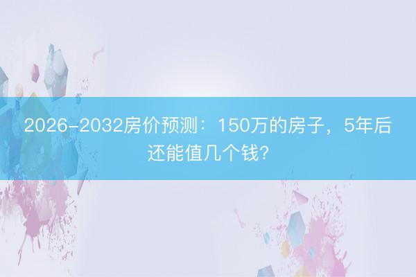 2026-2032房价预测：150万的房子，5年后还能值几个钱?