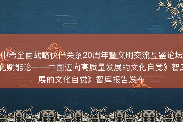 中希全面战略伙伴关系20周年暨文明交流互鉴论坛举行 《文化赋能论——中国迈向高质量发展的文化自觉》智库报告发布
