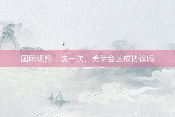 国际观察｜这一次，美伊会达成协议吗