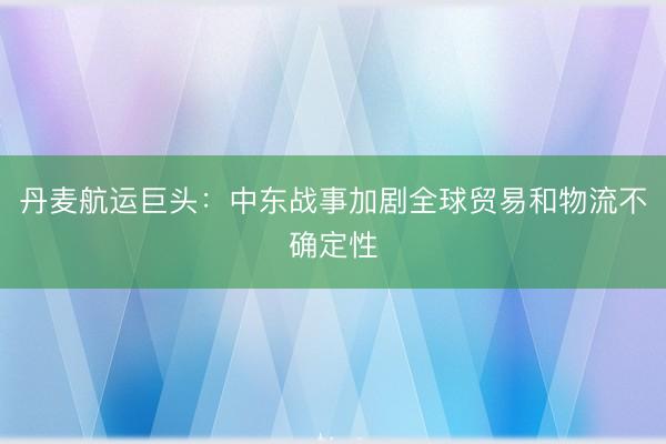 丹麦航运巨头：中东战事加剧全球贸易和物流不确定性