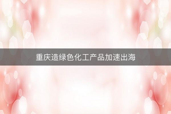 重庆造绿色化工产品加速出海